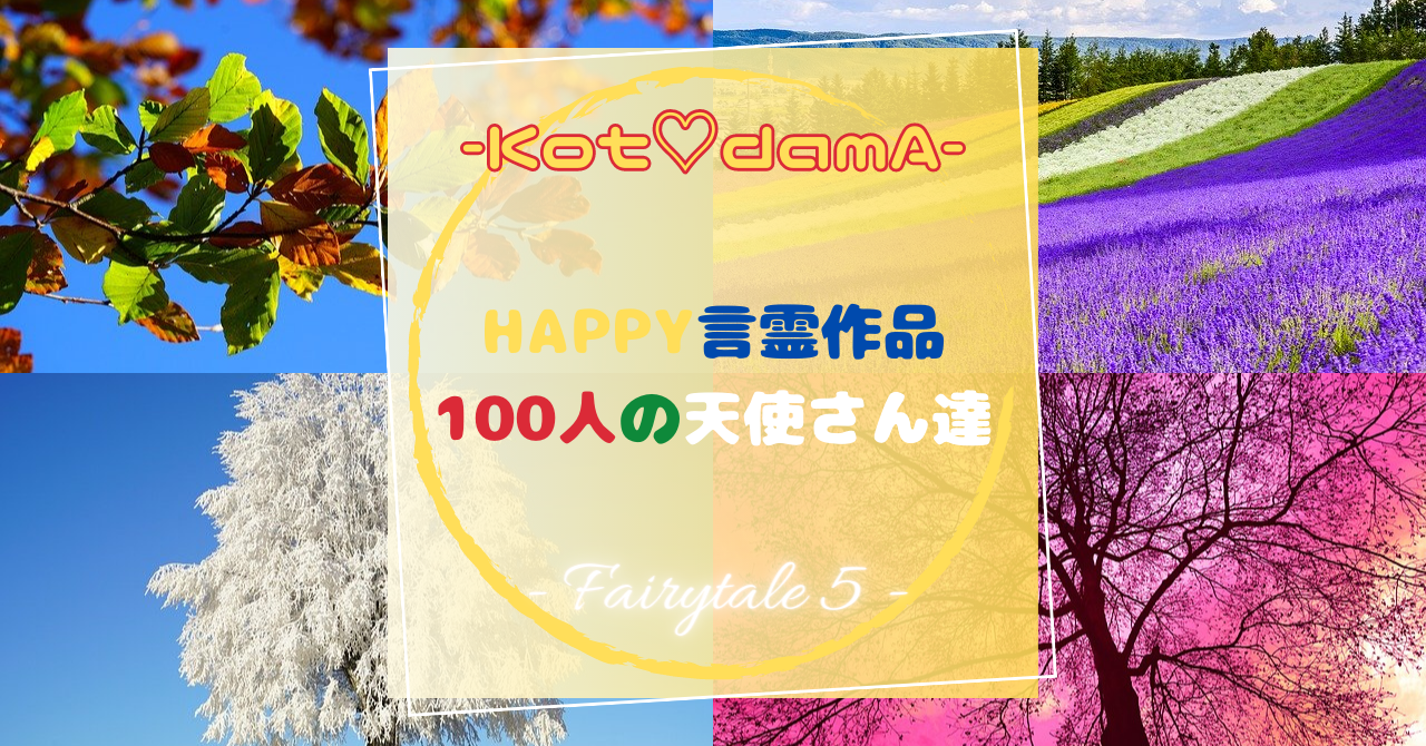 『 Happy言霊作品 100人の天使さん達 』 – Fairytale ５ –
