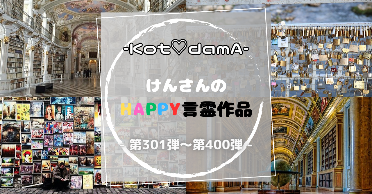 -Kot♡damA-シリーズ 『 けんさんのHappy言霊作品 』 – 第301弾〜第400弾 –